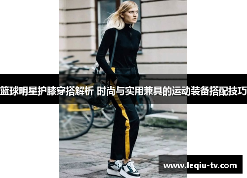 篮球明星护膝穿搭解析 时尚与实用兼具的运动装备搭配技巧