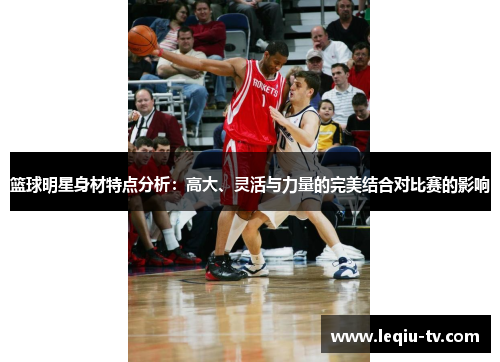 篮球明星身材特点分析：高大、灵活与力量的完美结合对比赛的影响
