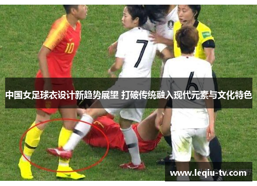 中国女足球衣设计新趋势展望 打破传统融入现代元素与文化特色